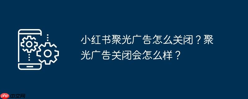 小红书聚光广告怎么关闭?聚光广告关闭会怎么样?