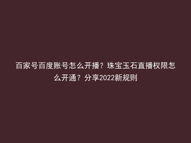 百家号百度账号怎么开播？珠宝玉石直播权限怎么开通？分享2022新规则