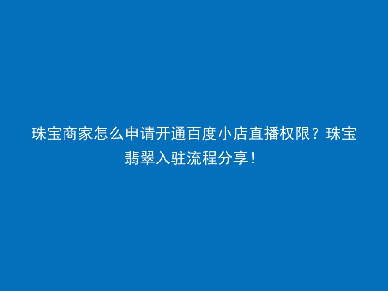 珠宝商家怎么申请开通百度小店直播权限？珠宝翡翠入驻流程分享！