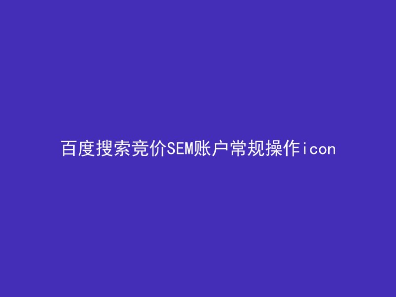 百度搜索竞价SEM账户常规操作