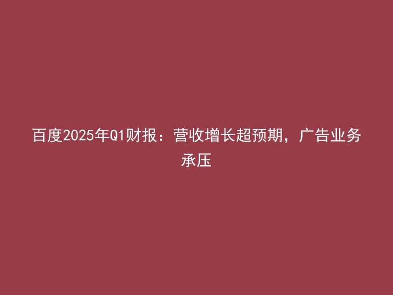 百度2025年Q1财报:营收增长超预期,广告业务承压