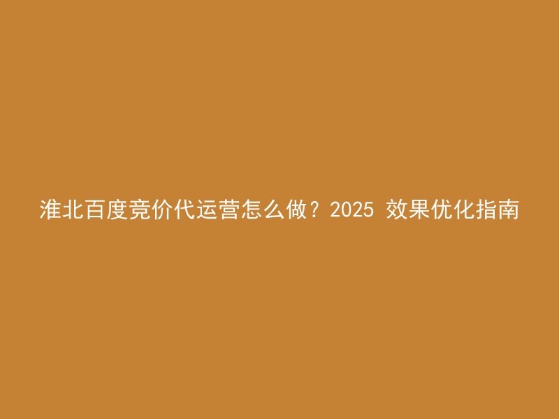 淮北百度竞价代运营怎么做?2025 效果优化指南