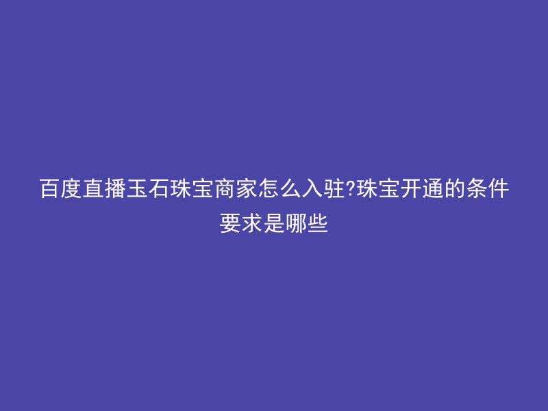 百度直播玉石珠宝商家怎么入驻?珠宝开通的条件要求是哪些