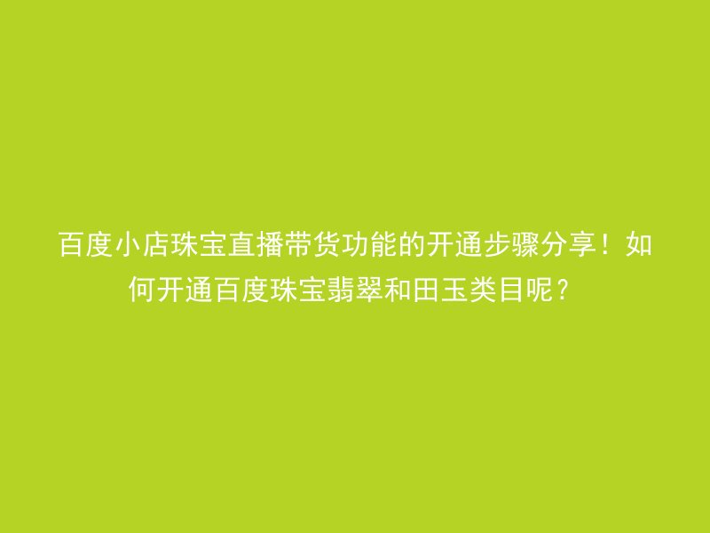 百度小店珠宝直播带货功能的开通步骤分享!如何开通百度珠宝翡翠和田玉类目呢?