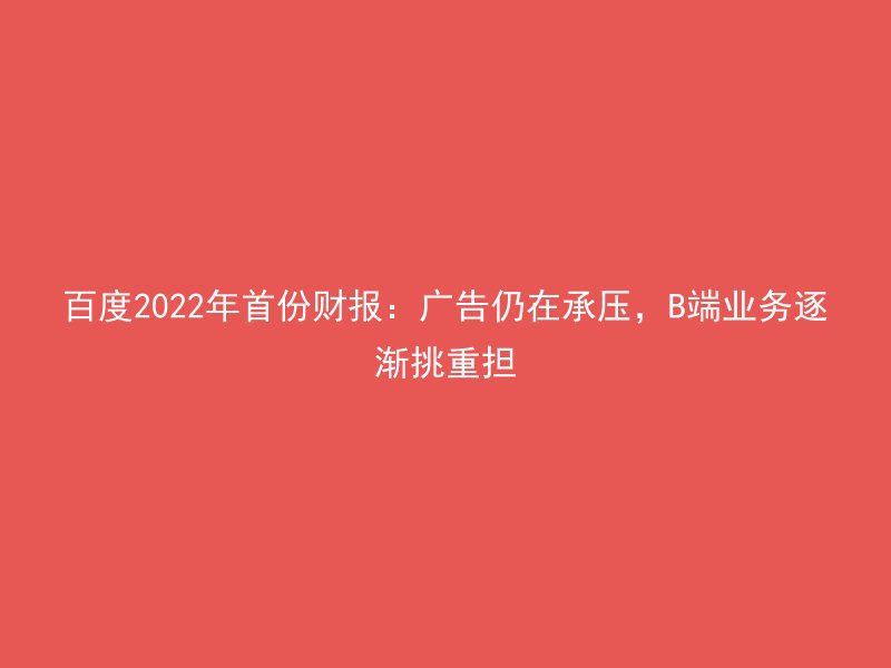 百度2022年首份财报：广告仍在承压，B端业务逐渐挑重担