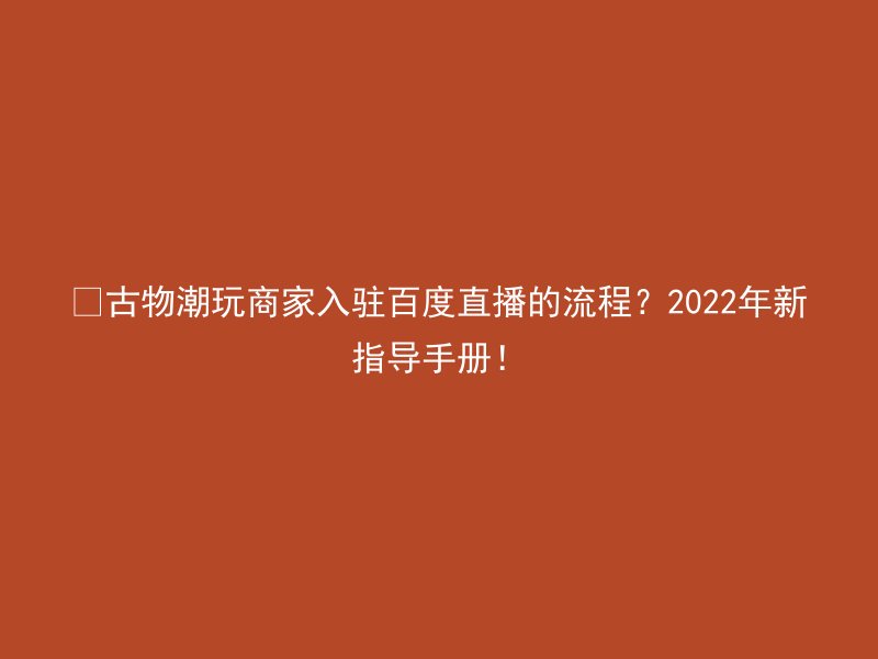 ​古物潮玩商家入驻百度直播的流程？2022年新指导手册！