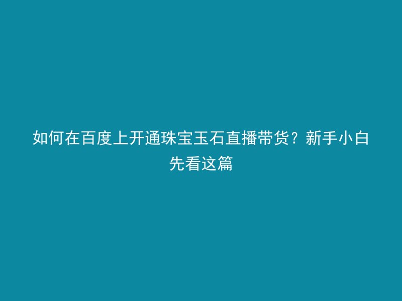 如何在百度上开通珠宝玉石直播带货?新手小白先看这篇