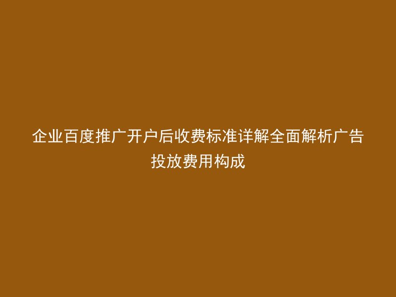 企业百度推广开户后收费标准详解全面解析广告投放费用构成